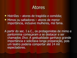 Atores Histriões – atores de tragédia e comédia; Mimos ou saltadores – atores de menor importância, inclusive mulheres, má fama. A partir do sec. I a.C., os protagonistas de mimo e pantomima começaram a se destacar e ser chamados  Divo . A gestualidade ganhava grande importância e solicitava longa preparação, pois um teatro poderia comportar até 14 mil espectadores. 