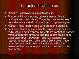 Características físicas Máscara – controvérsias quanto ao uso. Figurino – Mimos simples, provavelmente túnica / pantomimos, confortável / Tragédia, mais suntuosos / Comédia, mais variado de acordo com o personagem. Música – mais improvisada para prender a atenção. Cenário – Parece que era simples, com indicações no texto sobre a ambientação. No entanto continha:  scenae frons  (arquitetura similar a fachada de um prédio com várias aberturas),  periaktoi   (prismas triangulares, rotáveis, pintados com uma cena trágica de um lado, uma cômica no outro e uma satírica no último) e  aulaeum  (Pano pintado que desce ao fundo com uma nova cena) 