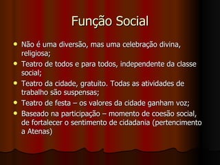 Função Social Não é uma diversão, mas uma celebração divina, religiosa; Teatro de todos e para todos, independente da classe social; Teatro da cidade, gratuito. Todas as atividades de trabalho são suspensas; Teatro de festa – os valores da cidade ganham voz; Baseado na participação – momento de coesão social, de fortalecer o sentimento de cidadania (pertencimento a Atenas) 