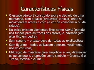 Características Físicas O espaço cênico é construído sobre o declínio de uma montanha, com o palco (orquestra) circular, onde se movimentam atores e coro (a voz da consciência ou da cidade); No palco existem elementos fixos como  skené  (parede nos fundos para as trocas dos atores) e  Thymele  (um altar fixo em pedra); Sem cenário – o texto deve dar todas as explicações; Sem figurino – todos utilizavam a mesma vestimenta, uso de coturnos; Utilização de máscaras para amplificar a voz, diferenciar os personagens e também como símbolo – Creonte é o Tirano, Medéia o ciúme... 