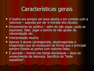 Características gerais O teatro era sempre em área aberta e em contato com a natureza – sagrada por ser a morada dos deuses; Envolvimento do público – além de não pagar, pode se expressar, falar, jogar o lanche se não gostar da interpretação etc. Interpretação neutra; Apenas 3 atores (protagonista, deuteragonista e triagonista) que se revezavam de forma que o principal sempre fizesse as partes com maiores falas; É sacrado – imerso nas festas dionisíacas – deus do renascimento da natureza. Sacrifício do “bode expiatório”. 