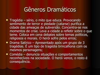 Gêneros Dramáticos Tragédia – sério, o mito que educa. Provocando sentimento de terror e piedade (catarse) purifica a cidade das ameaças de subversão. Concentra-se nos momentos de crise. Leva a cidade a refletir sobre o que teme. Coloca em cena debates sobre temas políticos, religiosos e morais. O herói sofre pelos erros; Drama Satírico – Apresentado após um grupo de 3 tragédias. É um tipo de tragédia brincalhona com os mesmos personagens; Comédia – denuncia situações e comportamentos reconhecíveis na sociedade. O herói vence, o resto é consequência. 