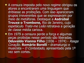 A censura imposta pelo novo regime obrigou os atores a encontrarem uma linguagem que driblasse as proibições. Com isso apareceram grupos irreverentes que se expressavam por meio de metáforas. Destaque a  Asdrúbal Trouxe o Trombone,  Rio de Janeiro, cujo espetáculo  Trate-me Leão  retratava a geração de classe média carioca.  Em 1979 a censura perde a força e algumas peças proibidas nesse período são liberadas.  Oduvaldo Vianna Filho  (1936 – 1974) -  Rasga Coração.   Romário Borelli -  dramaturgo e musicista  -  O Contestado , apresentado pela 1ª vez sem cortes.  