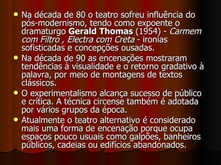 Na década de 80 o teatro sofreu influência do pós-modernismo, tendo como expoente o dramaturgo  Gerald Thomas  (1954) -  Carmem com Filtro , Electra com Creta  - ironias sofisticadas e concepções ousadas.  Na década de 90 as encenações mostraram tendências à visualidade e o retorno gradativo à palavra, por meio de montagens de textos clássicos.  O experimentalismo alcança sucesso de público e crítica. A técnica circense também é adotada por vários grupos da época. Atualmente o teatro alternativo é considerado mais uma forma de encenação porque ocupa espaços pouco usuais como galpões, banheiros públicos, cadeias ou edifícios abandonados.  