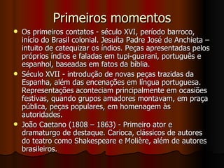 Primeiros momentos Os primeiros contatos - século XVI, período barroco, início do Brasil colonial. Jesuíta Padre José de Anchieta – intuito de catequizar os índios. Peças apresentadas pelos próprios índios e faladas em tupi-guarani, português e espanhol, baseadas em fatos da bíblia. Século XVII - introdução de novas peças trazidas da Espanha, além das encenações em língua portuguesa. Representações aconteciam principalmente em ocasiões festivas, quando grupos amadores montavam, em praça pública, peças populares, em homenagem às autoridades.  João Caetano (1808 – 1863) - Primeiro ator e dramaturgo de destaque. Carioca, clássicos de autores do teatro como Shakespeare e Molière, além de autores brasileiros.  