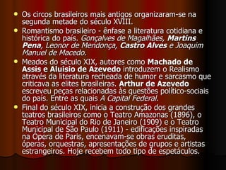 Os circos brasileiros mais antigos organizaram-se na segunda metade do século XVIII.  Romantismo brasileiro - ênfase a literatura cotidiana e histórica do país.  Gonçalves de Magalhães,  Martins Pena , Leonor de Mendonça,  Castro Alves  e Joaquim Manuel de Macedo.  Meados do século XIX, autores como  Machado de Assis e Aluisio de Azevedo  introduzem o Realismo através da literatura recheada de humor e sarcasmo que criticava as elites brasileiras.  Arthur de Azevedo  escreveu peças relacionadas às questões político-sociais do país. Entre as quais  A Capital Federal .  Final do século XIX, inicia a construção dos grandes teatros brasileiros como o Teatro Amazonas (1896), o Teatro Municipal do Rio de Janeiro (1909) e o Teatro Municipal de São Paulo (1911) - edificações inspiradas na Ópera de Paris, encenavam-se obras eruditas, óperas, orquestras, apresentações de grupos e artistas estrangeiros. Hoje recebem todo tipo de espetáculos.  