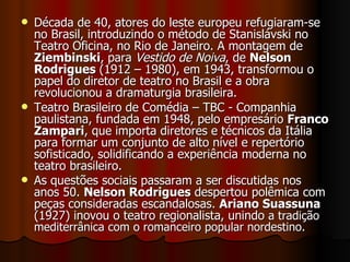 Década de 40, atores do leste europeu refugiaram-se no Brasil, introduzindo o método de Stanislávski no Teatro Oficina, no Rio de Janeiro. A montagem de  Ziembinski , para  Vestido de Noiva , de  Nelson Rodrigues  (1912 – 1980), em 1943, transformou o papel do diretor de teatro no Brasil e a obra revolucionou a dramaturgia brasileira. Teatro Brasileiro de Comédia – TBC - Companhia paulistana, fundada em 1948, pelo empresário  Franco Zampari , que importa diretores e técnicos da Itália para formar um conjunto de alto nível e repertório sofisticado, solidificando a experiência moderna no teatro brasileiro.  As questões sociais passaram a ser discutidas nos anos 50.  Nelson Rodrigues  despertou polêmica com peças consideradas escandalosas.  Ariano Suassuna  (1927) inovou o teatro regionalista, unindo  a tradição mediterrânica com o romanceiro popular nordestino.  