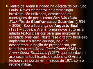 Teatro de Arena fundado na década de 50 - São Paulo. Novos elementos na dramaturgia brasileira são utilizados, destacando as montagens de peças como  Eles Não Usam Black-Tie , de  Gianfrancesco Guarnieri  (1934 – 2006). Sob a liderança de  Augusto Boal  (1931 – 2009), o Arena forma novos autores e adapta textos clássicos para que mostrem a realidade brasileira. Nesta fase o teatro brasileiro implantou o sistema curinga, no qual desapareceu a noção de protagonista, em trabalhos como  Arena Conta Zumbi (1965) e Arena Conta Tiradentes (1967) , que abordavam acontecimentos históricos nacionais. O Arena fechou suas portas em meados de 1971 com o regime militar.  