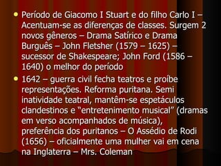 Período de Giacomo I Stuart e do filho Carlo I – Acentuam-se as diferenças de classes. Surgem 2 novos gêneros – Drama Satírico e Drama Burguês – John Fletsher (1579 – 1625) – sucessor de Shakespeare; John Ford (1586 – 1640) o melhor do período 1642 – guerra civil fecha teatros e proíbe representações. Reforma puritana. Semi inatividade teatral, mantêm-se espetáculos clandestinos e “entretenimento musical” (dramas em verso acompanhados de música), preferência dos puritanos – O Assédio de Rodi (1656) – oficialmente uma mulher vai em cena na Inglaterra – Mrs. Coleman 