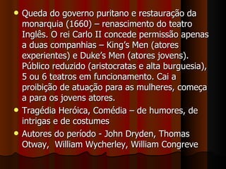 Queda do governo puritano e restauração da monarquia (1660) – renascimento do teatro Inglês. O rei Carlo II concede permissão apenas a duas companhias – King’s Men (atores experientes) e Duke’s Men (atores jovens). Público reduzido (aristocratas e alta burguesia), 5 ou 6 teatros em funcionamento. Cai a proibição de atuação para as mulheres, começa a para os jovens atores. Tragédia Heróica, Comédia – de humores, de intrigas e de costumes Autores do período - John Dryden, Thomas Otway,  William Wycherley, William Congreve 