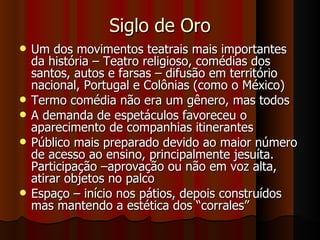 Siglo de Oro Um dos movimentos teatrais mais importantes da história – Teatro religioso, comédias dos santos, autos e farsas – difusão em território nacional, Portugal e Colônias (como o México) Termo comédia não era um gênero, mas todos A demanda de espetáculos favoreceu o aparecimento de companhias itinerantes Público mais preparado devido ao maior número de acesso ao ensino, principalmente jesuíta. Participação –aprovação ou não em voz alta, atirar objetos no palco Espaço – início nos pátios, depois construídos mas mantendo a estética dos “corrales” 