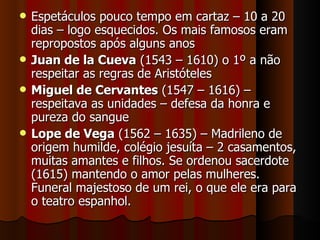 Espetáculos pouco tempo em cartaz – 10 a 20 dias – logo esquecidos. Os mais famosos eram repropostos após alguns anos Juan de la Cueva  (1543 – 1610) o 1º a não respeitar as regras de Aristóteles Miguel de Cervantes  (1547 – 1616) – respeitava as unidades – defesa da honra e pureza do sangue Lope de Vega  (1562 – 1635) – Madrileno de origem humilde, colégio jesuíta – 2 casamentos, muitas amantes e filhos. Se ordenou sacerdote (1615) mantendo o amor pelas mulheres. Funeral majestoso de um rei, o que ele era para o teatro espanhol. 