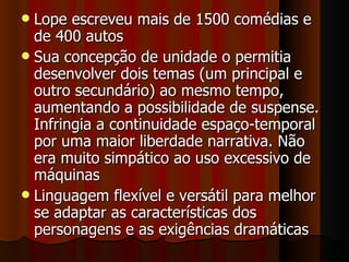 Lope escreveu mais de 1500 comédias e de 400 autos Sua concepção de unidade o permitia desenvolver dois temas (um principal e outro secundário) ao mesmo tempo, aumentando a possibilidade de suspense. Infringia a continuidade espaço-temporal por uma maior liberdade narrativa. Não era muito simpático ao uso excessivo de máquinas Linguagem flexível e versátil para melhor se adaptar as características dos personagens e as exigências dramáticas 