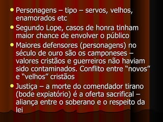 Personagens – tipo – servos, velhos, enamorados etc Segundo Lope, casos de honra tinham maior chance de envolver o público Maiores defensores (personagens) no século de ouro são os camponeses – valores cristãos e guerreiros não haviam sido contaminados. Conflito entre “novos” e “velhos” cristãos Justiça – a morte do comendador tirano (bode expiatório) é a oferta sacrifical – aliança entre o soberano e o respeito da lei  