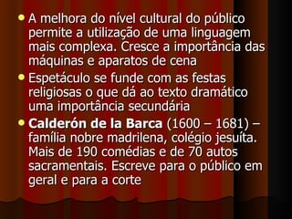 A melhora do nível cultural do público permite a utilização de uma linguagem mais complexa. Cresce a importância das máquinas e aparatos de cena Espetáculo se funde com as festas religiosas o que dá ao texto dramático uma importância secundária Calderón de la Barca  (1600 – 1681) – família nobre madrilena, colégio jesuíta. Mais de 190 comédias e de 70 autos sacramentais. Escreve para o público em geral e para a corte 