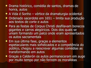 Drama histórico, comédia de santos, dramas de honra, autos A Vida é Sonho – vértice da dramaturgia ocidental Ordenado sacerdote em 1651 – limita sua produção aos textos de corte e autos Para as festas de Corpus Christi desfilavam bonecos gigantes e carros alegóricos. Dois dos quais se uniam formando um palco onde eram apresentados os autos sacramentais Em sua última fase, graças a elementos espetaculares mais sofisticados e a competência do público, chegou a reescrever algumas comédias as transformando em autos Graças a Calderón os autos permaneceram em auge por muito tempo por não ferirem os moralistas 