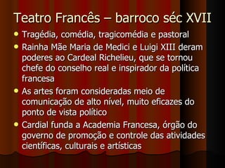 Teatro Francês – barroco séc XVII Tragédia, comédia, tragicomédia e pastoral Rainha Mãe Maria de Medici e Luigi XIII deram poderes ao Cardeal Richelieu, que se tornou chefe do conselho real e inspirador da política francesa As artes foram consideradas meio de comunicação de alto nível, muito eficazes do ponto de vista político Cardial funda a Academia Francesa, órgão do governo de promoção e controle das atividades científicas, culturais e artísticas 
