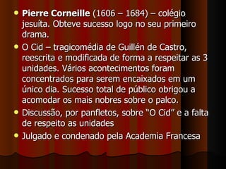 Pierre Corneille  (1606 – 1684) – colégio jesuíta. Obteve sucesso logo no seu primeiro drama. O Cid – tragicomédia de Guillén de Castro, reescrita e modificada de forma a respeitar as 3 unidades. Vários acontecimentos foram concentrados para serem encaixados em um único dia. Sucesso total de público obrigou a acomodar os mais nobres sobre o palco. Discussão, por panfletos, sobre “O Cid” e a falta de respeito as unidades Julgado e condenado pela Academia Francesa 