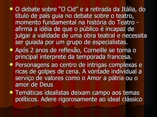O debate sobre “O Cid” e a retirada da Itália, do título de país guia no debate sobre o teatro, momento fundamental na história do Teatro - afirma a idéia de que o público é incapaz de julgar a validade de uma obra teatral e necessita ser guiada por um grupo de especialistas. Após 2 anos de reflexão, Corneille se torna o principal interprete da temporada francesa. Personagens ao centro de intrigas complexas e ricas de golpes de cena. A vontade individual a serviço de valores como o Amor a pátria ou o amor de Deus Temáticas idealistas deixam campo aos temas políticos. Adere rigorosamente ao ideal clássico 