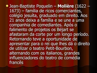 Jean-Baptiste Poquelin –  Molière  (1622 – 1673) – família de ricos comerciantes, colégio jesuíta, graduado em direito. Aos 21 anos deixa a família e se une a uma companhia de comediantes. Após o falimento de projetos os Béjart se afastaram da corte por um longo período. Retornando teve a oportunidade de apresentar para o rei que lhes dá o direito de utilizar o teatro Petit-Bourbon, alternando com os italianos, grandes influenciadores do teatro de comédia francês 