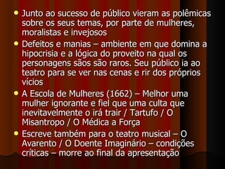 Junto ao sucesso de público vieram as polêmicas sobre os seus temas, por parte de mulheres, moralistas e invejosos Defeitos e manias – ambiente em que domina a hipocrisia e a lógica do proveito na qual os personagens sãos são raros. Seu público ia ao teatro para se ver nas cenas e rir dos próprios vícios A Escola de Mulheres (1662) – Melhor uma mulher ignorante e fiel que uma culta que inevitavelmente o irá trair / Tartufo / O Misantropo / O Médica a Força Escreve também para o teatro musical – O Avarento / O Doente Imaginário – condições críticas – morre ao final da apresentação 