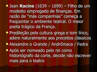 Jean  Racine  (1639 – 1699) – Filho de um modesto empregado de finanças. Em razão de “más companhias” começa a freqüentar o ambiente teatral. O maior poeta trágico da França. Predileção pela cultura grega e tom lírico, adere naturalmente aos preceitos clássicos Alexandre o Grande / Andrômaca / Fedra Após ser nomeado pelo rei como historiógrafo da corte, decide não escrever mais para o teatro 