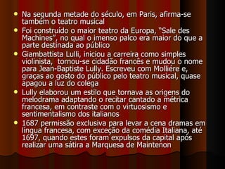 Na segunda metade do século, em Paris, afirma-se também o teatro musical Foi construído o maior teatro da Europa, “Sale des Machines”, no qual o imenso palco era maior do que a parte destinada ao público Giambattista Lulli, iniciou a carreira como simples violinista,  tornou-se cidadão francês e mudou o nome para Jean-Baptiste Lully. Escreveu com Molliére e, graças ao gosto do público pelo teatro musical, quase apagou a luz do colega Lully elaborou um estilo que tornava as origens do melodrama adaptando o recitar cantado a métrica francesa, em contraste com o virtuosismo e sentimentalismo dos italianos 1687 permissão exclusiva para levar a cena dramas em língua francesa, com exceção da comédia Italiana, até 1697, quando estes foram expulsos da capital após realizar uma sátira a Marquesa de Maintenon 