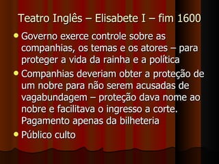 Teatro Inglês – Elisabete I – fim 1600 Governo exerce controle sobre as companhias, os temas e os atores – para proteger a vida da rainha e a política Companhias deveriam obter a proteção de um nobre para não serem acusadas de vagabundagem – proteção dava nome ao nobre e facilitava o ingresso a corte. Pagamento apenas da bilheteria Público culto 