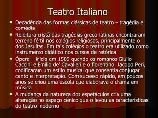 Teatro Italiano  Decadência das formas clássicas de teatro – tragédia e comédia Releitura cristã das tragédias greco-latinas encontraram terreno fértil nos colégios religiosos, principalmente o dos Jesuítas. Em tais colégios o teatro era utilizado como instrumento didático nos cursos de retórica Ópera – inicia em 1589 quando os romanos Giulio Caccini e Emilio de’ Cavalieri e o florentino  Jacopo Peri, codificaram um estilo musical que consentia conjugar canto e interpretação. Com sucesso rápido, em poucos anos se criou uma escola que elaborava o drama em música A mudança da natureza dos espetáculos cria uma alteração no espaço cênico que o levou as características do teatro moderno 