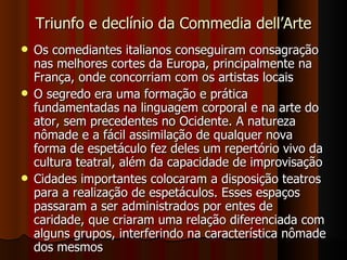 Triunfo e declínio da Commedia dell’Arte Os comediantes italianos conseguiram consagração nas melhores cortes da Europa, principalmente na França, onde concorriam com os artistas locais O segredo era uma formação e prática fundamentadas na linguagem corporal e na arte do ator, sem precedentes no Ocidente. A natureza nômade e a fácil assimilação de qualquer nova forma de espetáculo fez deles um repertório vivo da cultura teatral, além da capacidade de improvisação Cidades importantes colocaram a disposição teatros para a realização de espetáculos. Esses espaços passaram a ser administrados por entes de caridade, que criaram uma relação diferenciada com alguns grupos, interferindo na característica nômade dos mesmos 