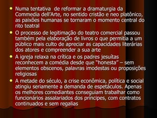 Numa tentativa  de reformar a dramaturgia da Commedia dell’Arte, no sentido cristão e neo platônico, as paixões humanas se tornaram o momento central do rito teatral O processo de legitimação do teatro comercial passou também pela elaboração de livros o que permitia a um público mais culto de apreciar as capacidades literárias dos atores e compreender a sua arte A igreja relaxa na crítica e os padres jesuítas reconhecem a comédia desde que “honesta” – sem elementos obscenos, palavras imodestas ou proposições religiosas A metade do século, a crise econômica, política e social atingiu seriamente a demanda de espetáculos. Apenas os melhores comediantes conseguiam trabalhar como funcionários assalariados dos príncipes, com contratos continuados e sem regalias 