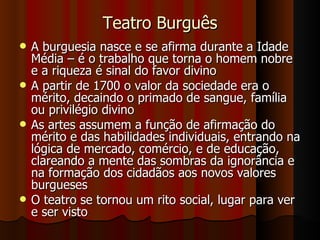 Teatro Burguês A burguesia nasce e se afirma durante a Idade Média – é o trabalho que torna o homem nobre e a riqueza é sinal do favor divino A partir de 1700 o valor da sociedade era o mérito, decaindo o primado de sangue, família ou privilégio divino As artes assumem a função de afirmação do mérito e das habilidades individuais, entrando na lógica de mercado, comércio, e de educação, clareando a mente das sombras da ignorância e na formação dos cidadãos aos novos valores burgueses O teatro se tornou um rito social, lugar para ver e ser visto 