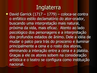 Inglaterra David Garrick (1717 – 1779) – coloca-se contra o enfático estilo declamatório do ator-orador, buscando uma interpretação mais natural, próxima da vida, mais eficaz.  Atento ao lado psicológico dos personagens e a interpretação dos profundos estados de ânimo. Dele a idéia de mudar o palco para trás do proscenio e iluminar principalmente a cena e o rosto dos atores, eliminando a interação entre a cena e a platéia. Graças a ele os atores sobem na consideração artística e o teatro se configura como instituição nacional. 