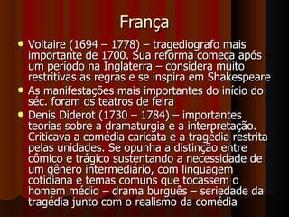 França Voltaire (1694 – 1778) – tragediografo mais importante de 1700. Sua reforma começa após um período na Inglaterra – considera muito restritivas as regras e se inspira em Shakespeare As manifestações mais importantes do início do séc. foram os teatros de feira Denis Diderot (1730 – 1784) – importantes teorias sobre a dramaturgia e a interpretação. Criticava a comédia caricata e a tragédia restrita pelas unidades. Se opunha a distinção entre cômico e trágico sustentando a necessidade de um gênero intermediário, com linguagem cotidiana e temas comuns que tocassem o homem médio – drama burguês – seriedade da tragédia junto com o realismo da comédia 