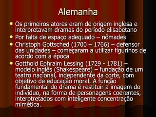 Alemanha Os primeiros atores eram de origem inglesa e interpretavam dramas do período elisabetano Por falta de espaço adequado – nômades Christoph Gottsched (1700 – 1766) – defensor das unidades – começaram a utilizar figurinos de acordo com a época Gotthold Ephraim Lessing (1729 - 1781) – modelo inglês (Shakespeare) – fundação de um teatro nacional, independente da corte, com objetivo de educação moral. A função fundamental do drama é restituir a imagem do indivíduo, na forma de personagens coerentes, interptretados com inteligente concentração mimética.  