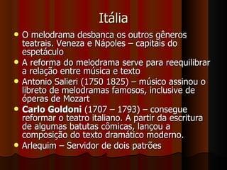 Itália O melodrama desbanca os outros gêneros teatrais. Veneza e Nápoles – capitais do espetáculo A reforma do melodrama serve para reequilibrar a relação entre música e texto Antonio Salieri (1750 1825) – músico assinou o libreto de melodramas famosos, inclusive de óperas de Mozart Carlo Goldoni  (1707 – 1793) – consegue reformar o teatro italiano. A partir da escritura de algumas batutas cômicas, lançou a composição do texto dramático moderno. Arlequim – Servidor de dois patrões  