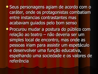 Seus personagens agiam de acordo com o caráter, onde os protagonistas combatiam entre instancias contrastantes mas acabavam guiados pelo bom senso Procurou mudar a postura do público com relação ao teatro – não deveria ser um simples local de encontro, mas onde as pessoas iriam para assistir um espetáculo e desenvolver uma função educativa, espelhando uma sociedade e os valores de referência 