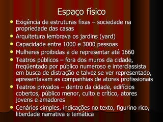 Espaço físico Exigência de estruturas fixas – sociedade na propriedade das casas Arquitetura lembrava os jardins (yard) Capacidade entre 1000 e 3000 pessoas Mulheres proibidas a de representar até 1660 Teatros públicos – fora dos muros da cidade, freqüentado por público numeroso e interclassista em busca de distração e talvez se ver representado, apresentavam as companhias de atores profissionais Teatros privados – dentro da cidade, edifícios cobertos, público menor, culto e crítico, atores jovens e amadores Cenários simples, indicações no texto, figurino rico, liberdade narrativa e temática 