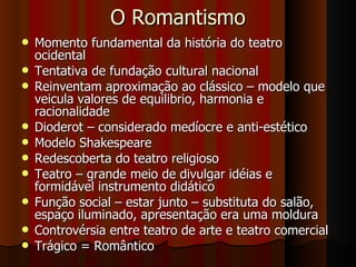 O Romantismo Momento fundamental da história do teatro ocidental Tentativa de fundação cultural nacional Reinventam aproximação ao clássico – modelo que veicula valores de equilibrio, harmonia e racionalidade Dioderot – considerado medíocre e anti-estético Modelo Shakespeare Redescoberta do teatro religioso Teatro – grande meio de divulgar idéias e formidável instrumento didático Função social – estar junto – substituta do salão, espaço iluminado, apresentação era uma moldura Controvérsia entre teatro de arte e teatro comercial Trágico = Romântico 