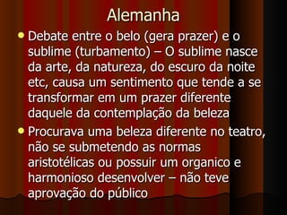 Alemanha Debate entre o belo (gera prazer) e o sublime (turbamento) – O sublime nasce da arte, da natureza, do escuro da noite etc, causa um sentimento que tende a se transformar em um prazer diferente daquele da contemplação da beleza Procurava uma beleza diferente no teatro, não se submetendo as normas aristotélicas ou possuir um organico e harmonioso desenvolver – não teve aprovação do público 