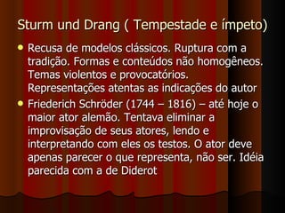 Sturm und Drang ( Tempestade e ímpeto) Recusa de modelos clássicos. Ruptura com a tradição. Formas e conteúdos não homogêneos. Temas violentos e provocatórios. Representações atentas as indicações do autor Friederich Schröder (1744 – 1816) – até hoje o maior ator alemão. Tentava eliminar a improvisação de seus atores, lendo e interpretando com eles os testos. O ator deve apenas parecer o que representa, não ser. Idéia parecida com a de Diderot 