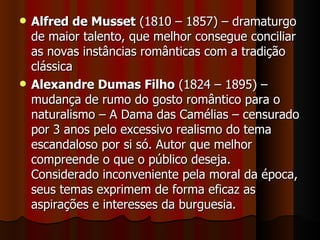 Alfred de Musset  (1810 – 1857) – dramaturgo de maior talento, que melhor consegue conciliar as novas instâncias românticas com a tradição clássica Alexandre Dumas Filho  (1824 – 1895) – mudança de rumo do gosto romântico para o naturalismo – A Dama das Camélias – censurado por 3 anos pelo excessivo realismo do tema escandaloso por si só. Autor que melhor compreende o que o público deseja. Considerado inconveniente pela moral da época, seus temas exprimem de forma eficaz as aspirações e interesses da burguesia. 