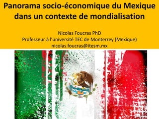 Panorama socio-économique du Mexique 
dans un contexte de mondialisation 
Nicolas Foucras PhD 
Professeur à l’université TEC de Monterrey (Mexique) 
nicolas.foucras@itesm.mx 
 