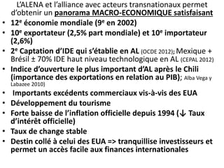 L’ALENA et l’alliance avec acteurs transnationaux permet 
d’obtenir un panorama MACRO-ECONOMIQUE satisfaisant 
• 12e économie mondiale (9e en 2002) 
• 10e exportateur (2,5% part mondiale) et 10e importateur 
(2,6%) 
• 2e Captation d’IDE qui s’établie en AL (OCDE 2012); Mexique + 
Brésil ± 70% IDE haut niveau technologique en AL (CEPAL 2012) 
• Indice d’ouverture le plus important d’AL après le Chili 
(importance des exportations en relation au PIB); Alba Vega y 
Labazee 2010) 
• Importants excédents commerciaux vis-à-vis des EUA 
• Développement du tourisme 
• Forte baisse de l’inflation officielle depuis 1994 (↓ Taux 
d’intérêt officielle) 
• Taux de change stable 
• Destin collé à celui des EUA => tranquillise investisseurs et 
permet un accès facile aux finances internationales 
 