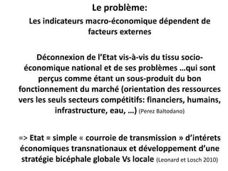 Le problème: 
Les indicateurs macro-économique dépendent de 
facteurs externes 
Déconnexion de l’Etat vis-à-vis du tissu socio-économique 
national et de ses problèmes …qui sont 
perçus comme étant un sous-produit du bon 
fonctionnement du marché (orientation des ressources 
vers les seuls secteurs compétitifs: financiers, humains, 
infrastructure, eau, …) (Perez Baltodano) 
=> Etat = simple « courroie de transmission » d’intérets 
économiques transnationaux et développement d’une 
stratégie bicéphale globale Vs locale (Leonard et Losch 2010) 
 