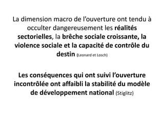 La dimension macro de l’ouverture ont tendu à 
occulter dangereusement les réalités 
sectorielles, la brêche sociale croissante, la 
violence sociale et la capacité de contrôle du 
destin (Leonard et Losch) 
Les conséquences qui ont suivi l’ouverture 
incontrôlée ont affaibli la stabilité du modèle 
de développement national (Stiglitz) 
 