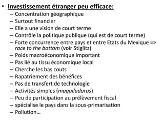 • Investissement étranger peu efficace: 
– Concentration géographique 
– Surtout financier 
– Elle a une vision de court terme 
– Contrôle la politique publique (qui est de court terme) 
– Forte concurrence entre pays et entre Etats du Mexique => 
race to the bottom (voir Stiglitz) 
– Poids macroéconomique important 
– Pas lié au tissu économique local 
– Cherche les bas couts 
– Rapatriement des bénéfices 
– Pas de transfert de technologie 
– Activités simples (maquiladoras) 
– Peu de participation au prélèvement fiscal 
– spécialise le pays dans la sous-primarisation 
– Pollution… 
 