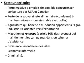 • Secteur agricole: 
– Perte massive d’emplois (impossible concurrencer 
agriculture des USA et Canada) 
– Perte de la souveraineté alimentaire (condamné à 
maintenir niveau monnaie stable avec dollar) 
– Agriculture qui bénéficie du soutien appartient à l’agro-industrie 
=> orientée vers l’exportation 
– Migration et remesas (parfois 80% des revenus) qui 
maintiennent les campagnes dans un schéma 
d’assistance 
– Croissance incontrôlée des villes 
– Economie informelle 
– Criminalité… 
 