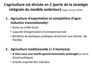 L’agriculture est divisée en 2 (perte de la stratégie 
intégrale du modèle antérieur) (Vega Canovas 2010): 
1. Agriculture d’exportation et compétitive (l’agro-industrie 
transnationale): 
• Accès au crédit facile 
• Capacité d’organisation et entrepreneuriale 
• Bénéficie de politiques publiques dinsertion aux chaines ´de 
l’ALENA 
2. Agriculture traditionnelle (< 5 hectares): 
• A vécu sous une tutelle gouvernementale prolongée (a servi 
d’outil politique) 
• Grande majorité des individus 
 