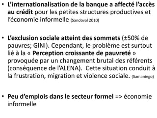 • L’internationalisation de la banque a affecté l’accès 
au crédit pour les petites structures productives et 
l’économie informelle (Sandoval 2010) 
• L’exclusion sociale atteint des sommets (±50% de 
pauvres; GINI). Cependant, le problème est surtout 
lié à la « Perception croissante de pauvreté » 
provoquée par un changement brutal des référents 
(conséquence de l’ALENA). Cette situation conduit à 
la frustration, migration et violence sociale. (Samaniego) 
• Peu d’emplois dans le secteur formel => économie 
informelle 
 